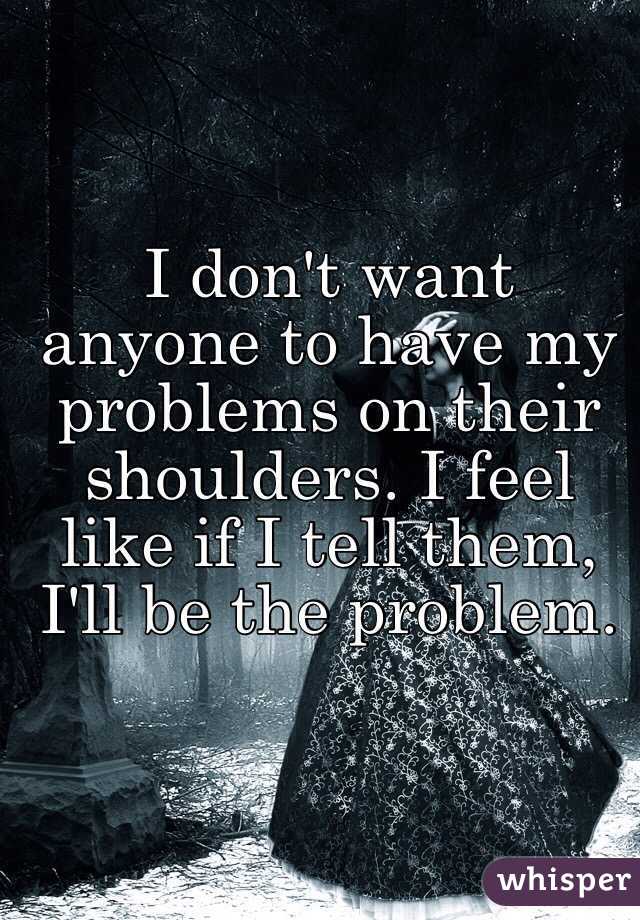 I don't want anyone to have my problems on their shoulders. I feel like if I tell them, I'll be the problem.