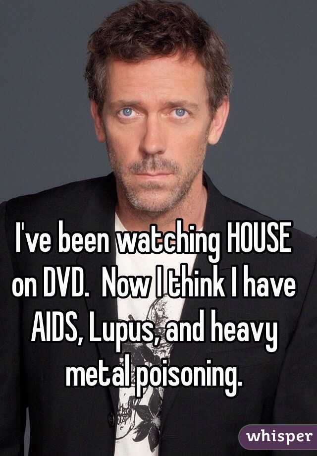 I've been watching HOUSE on DVD.  Now I think I have AIDS, Lupus, and heavy metal poisoning. 