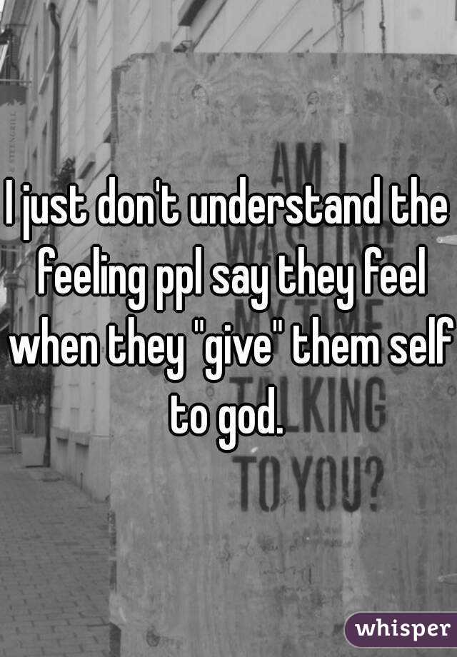 I just don't understand the feeling ppl say they feel when they "give" them self to god. 