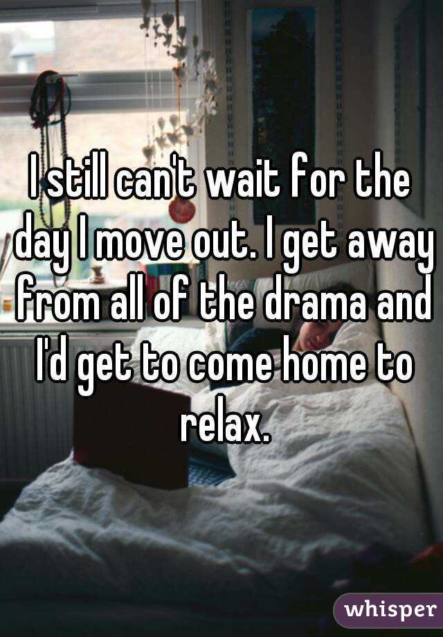 I still can't wait for the day I move out. I get away from all of the drama and I'd get to come home to relax.