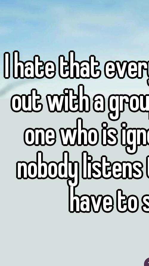 I hate that every time I go out with a group I am the one who is ignored and nobody listens to what I have to say.