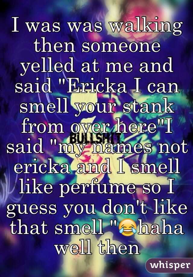 I was was walking then someone yelled at me and said "Ericka I can smell your stank from over here"I said "my names not ericka and I smell like perfume so I guess you don't like that smell "😂haha well then 