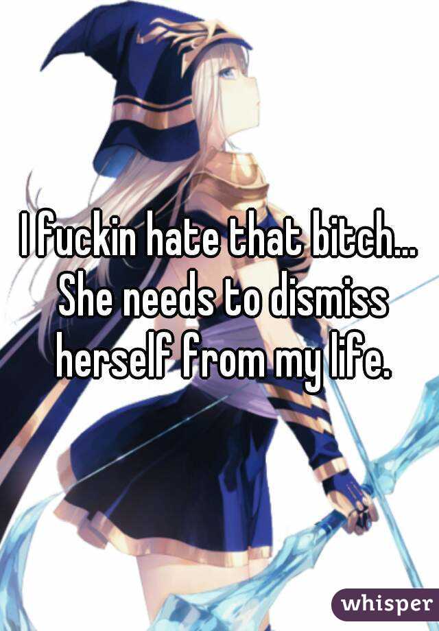 I fuckin hate that bitch... She needs to dismiss herself from my life.