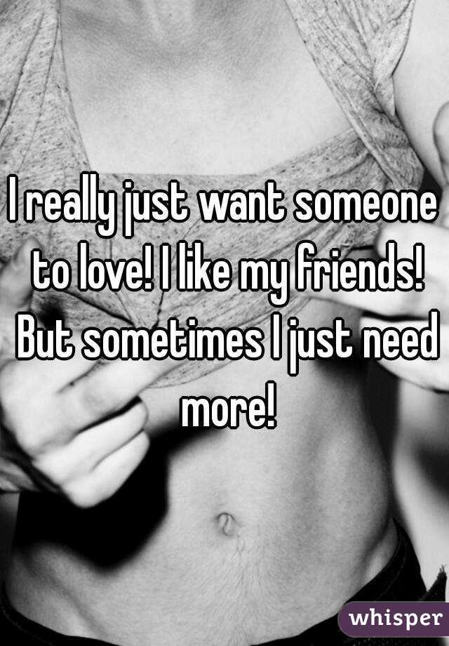 I really just want someone to love! I like my friends! But sometimes I just need more!