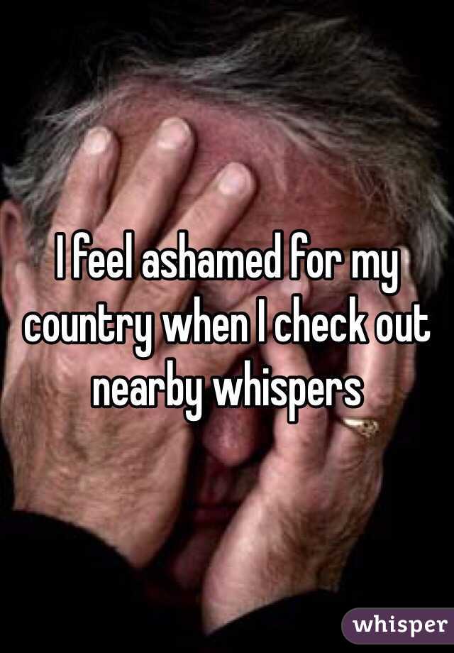 I feel ashamed for my country when I check out nearby whispers