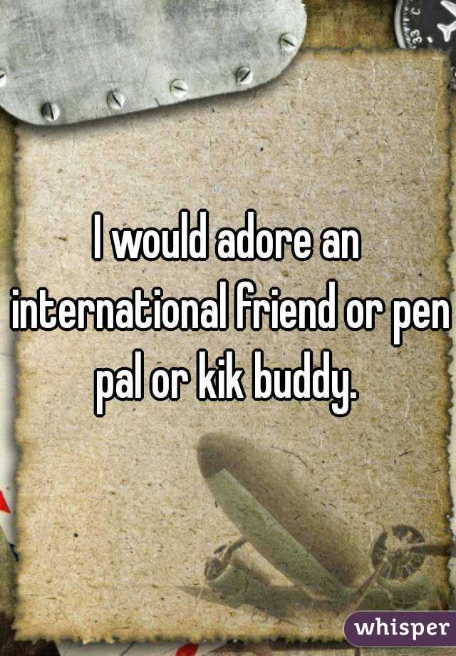 I would adore an international friend or pen pal or kik buddy. 