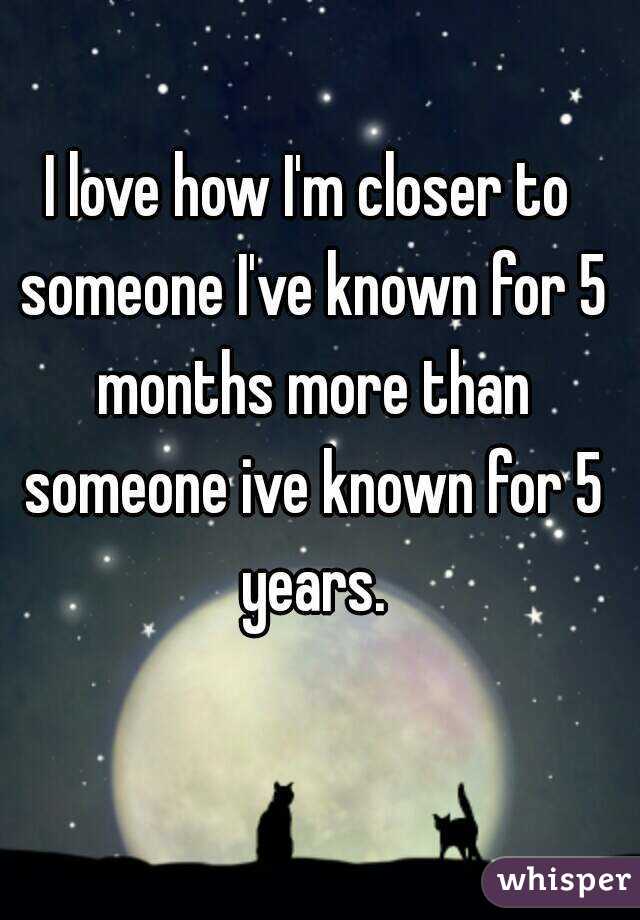 I love how I'm closer to someone I've known for 5 months more than someone ive known for 5 years.
