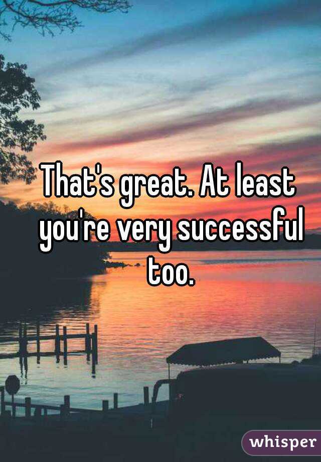 That's great. At least you're very successful too.