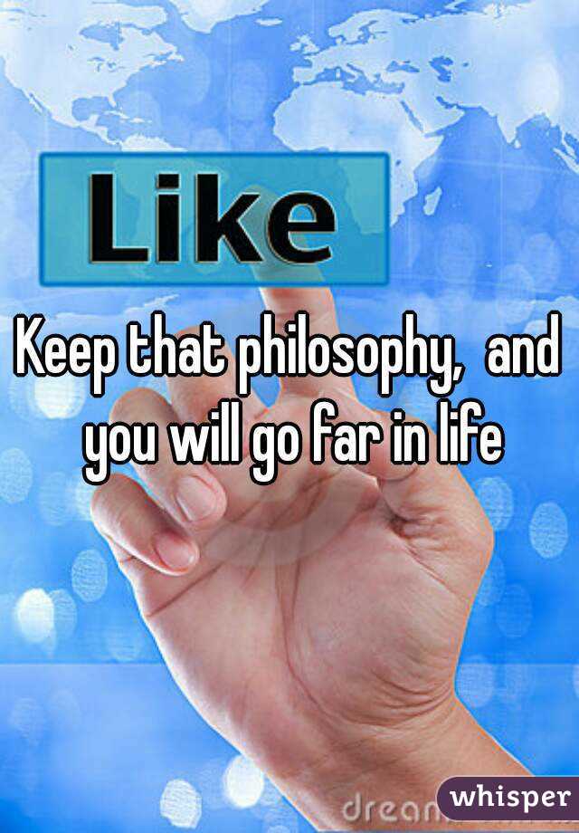 Keep that philosophy,  and you will go far in life