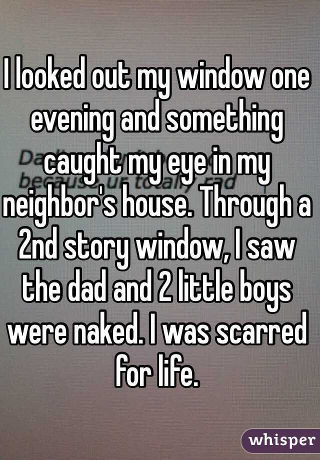 I looked out my window one evening and something caught my eye in my neighbor's house. Through a 2nd story window, I saw the dad and 2 little boys were naked. I was scarred for life.