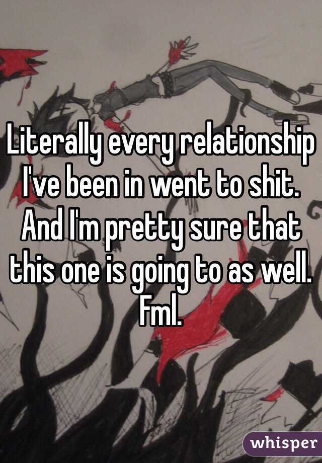 Literally every relationship I've been in went to shit. And I'm pretty sure that this one is going to as well. Fml. 