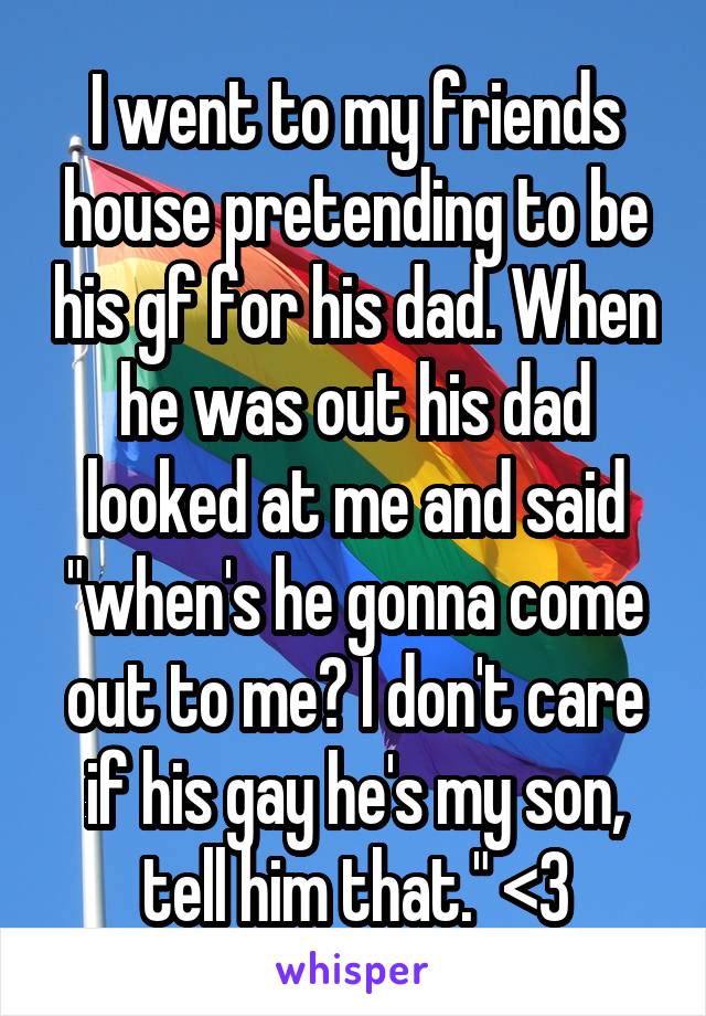 I went to my friends house pretending to be his gf for his dad. When he was out his dad looked at me and said "when's he gonna come out to me? I don't care if his gay he's my son, tell him that." <3