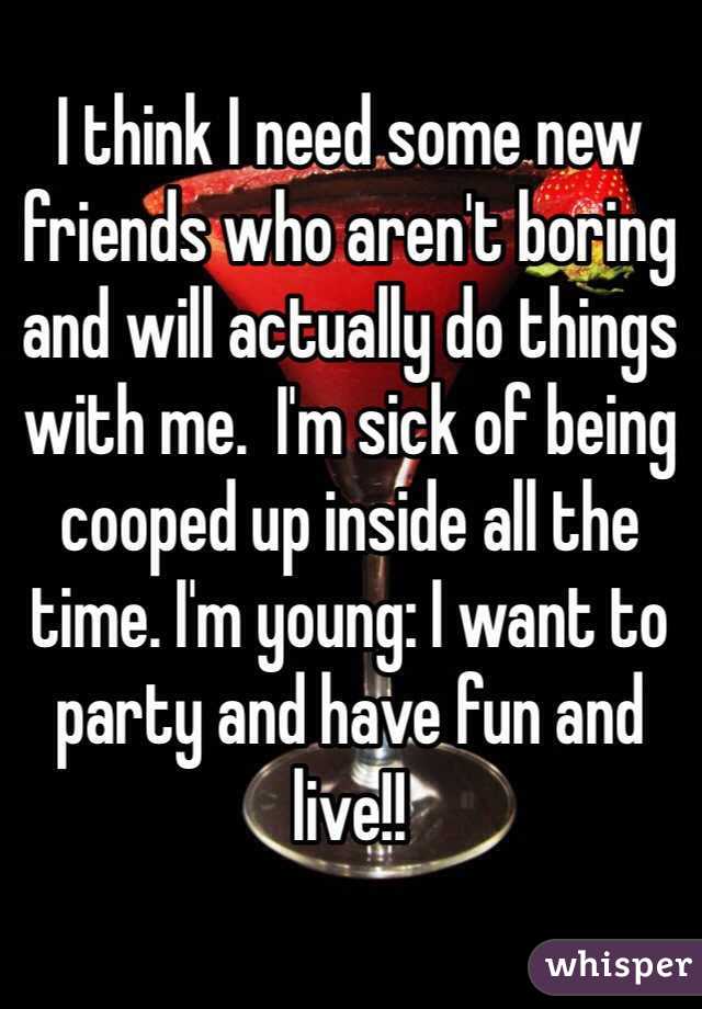 I think I need some new friends who aren't boring and will actually do things with me.  I'm sick of being cooped up inside all the time. I'm young: I want to party and have fun and live!! 