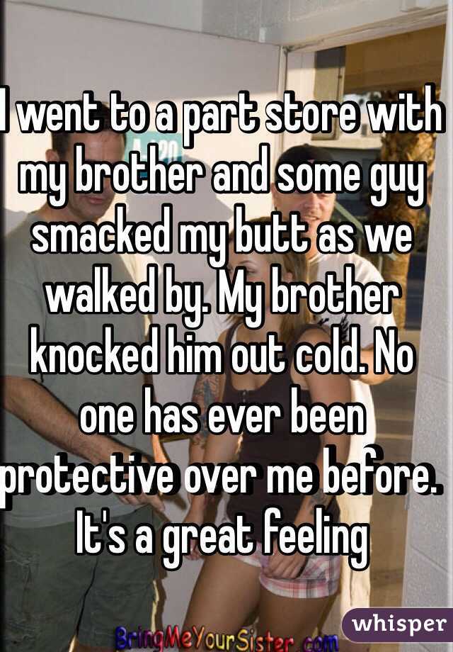 I went to a part store with my brother and some guy smacked my butt as we walked by. My brother knocked him out cold. No one has ever been protective over me before. It's a great feeling 