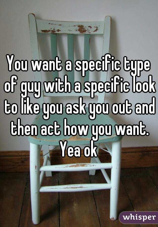 You want a specific type of guy with a specific look to like you ask you out and then act how you want. Yea ok 