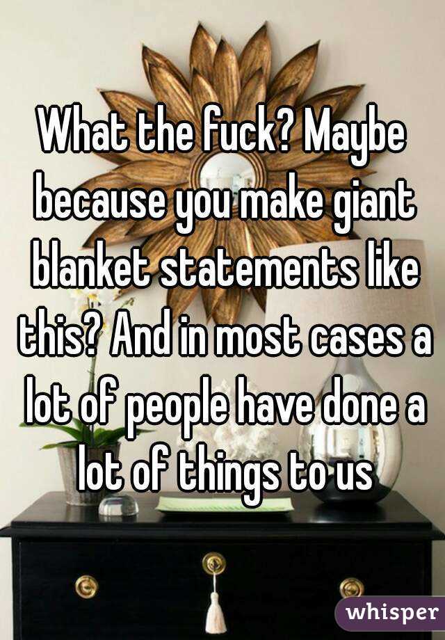 What the fuck? Maybe because you make giant blanket statements like this? And in most cases a lot of people have done a lot of things to us