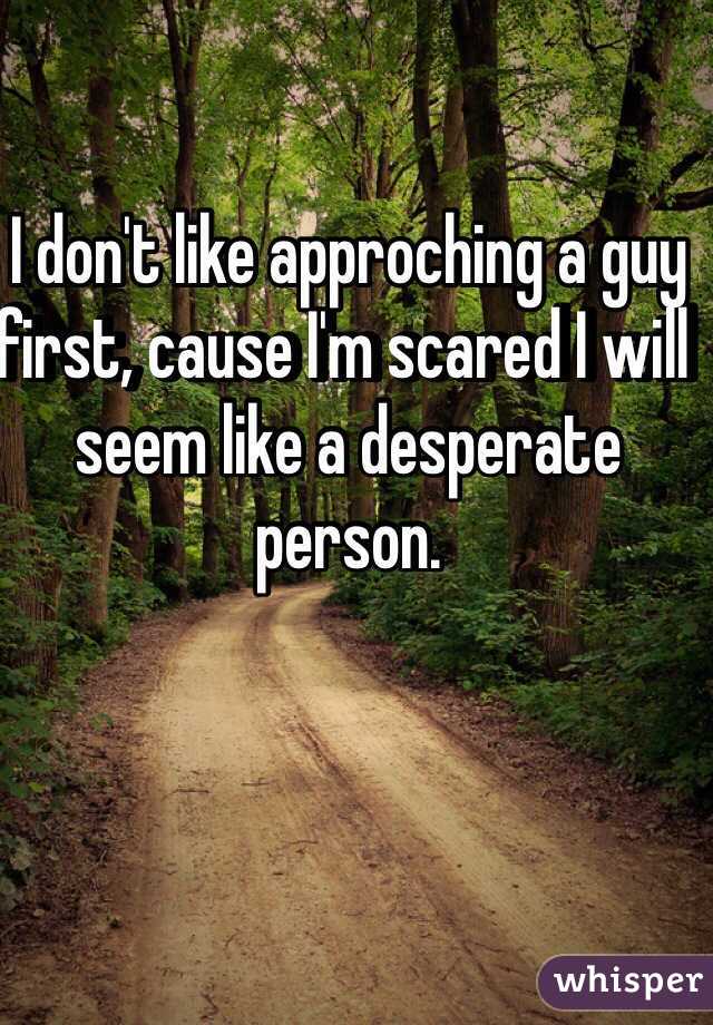 I don't like approching a guy first, cause I'm scared I will seem like a desperate person.