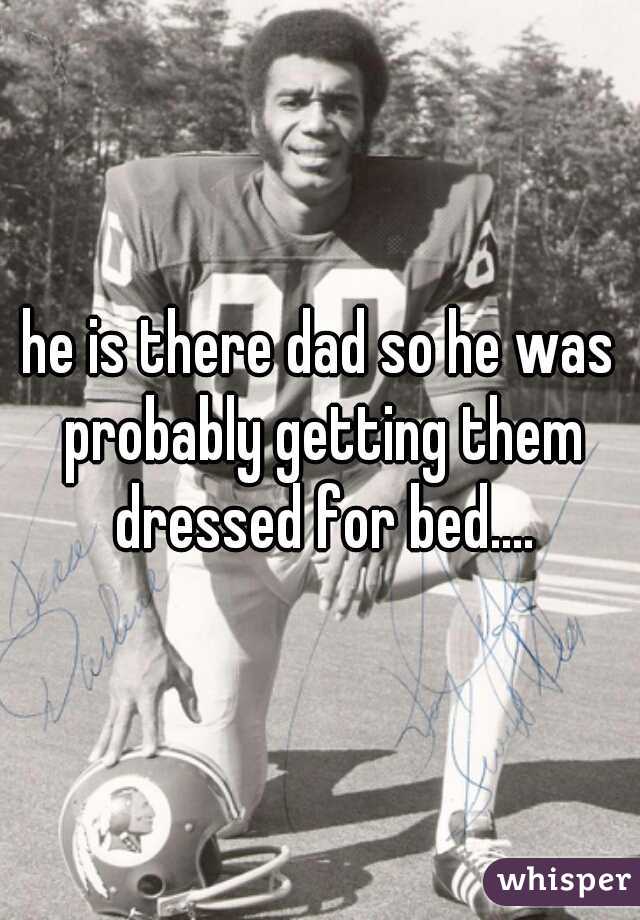 he is there dad so he was probably getting them dressed for bed....
