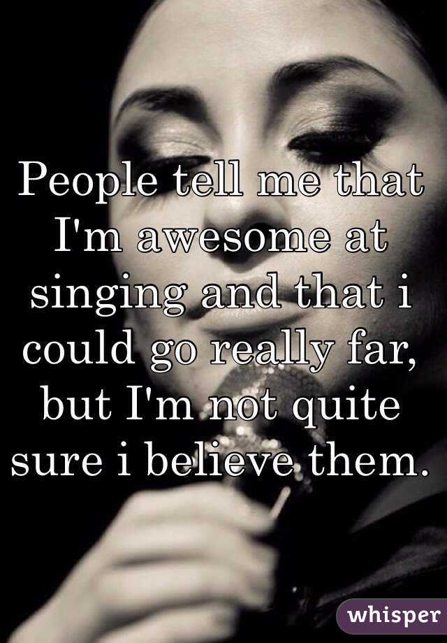People tell me that I'm awesome at singing and that i could go really far, but I'm not quite sure i believe them.