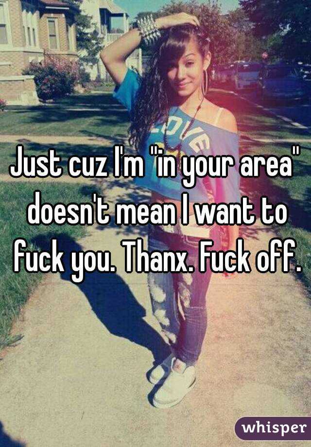 Just cuz I'm "in your area" doesn't mean I want to fuck you. Thanx. Fuck off.