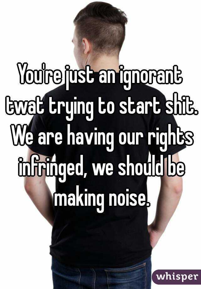 You're just an ignorant twat trying to start shit. We are having our rights infringed, we should be making noise.