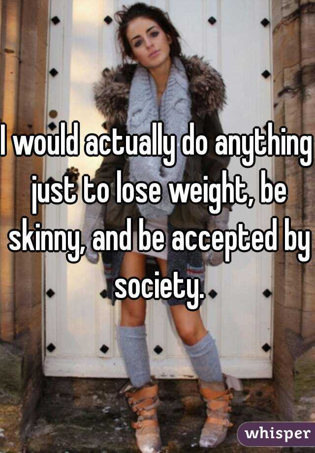 I would actually do anything just to lose weight, be skinny, and be accepted by society.