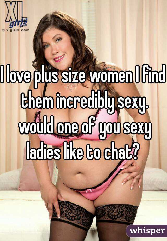 I love plus size women I find them incredibly sexy. would one of you sexy ladies like to chat? 