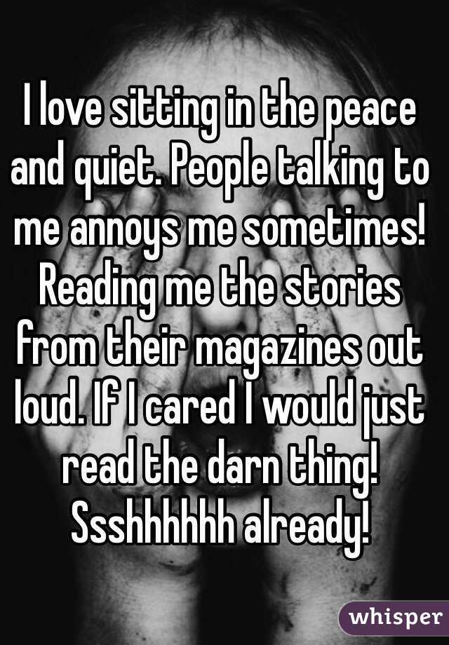 I love sitting in the peace and quiet. People talking to me annoys me sometimes! Reading me the stories from their magazines out loud. If I cared I would just read the darn thing! Ssshhhhhh already! 