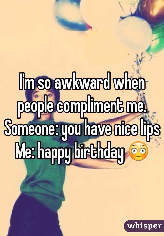 I'm so awkward when people compliment me. 
Someone: you have nice lips
Me: happy birthday 😳
