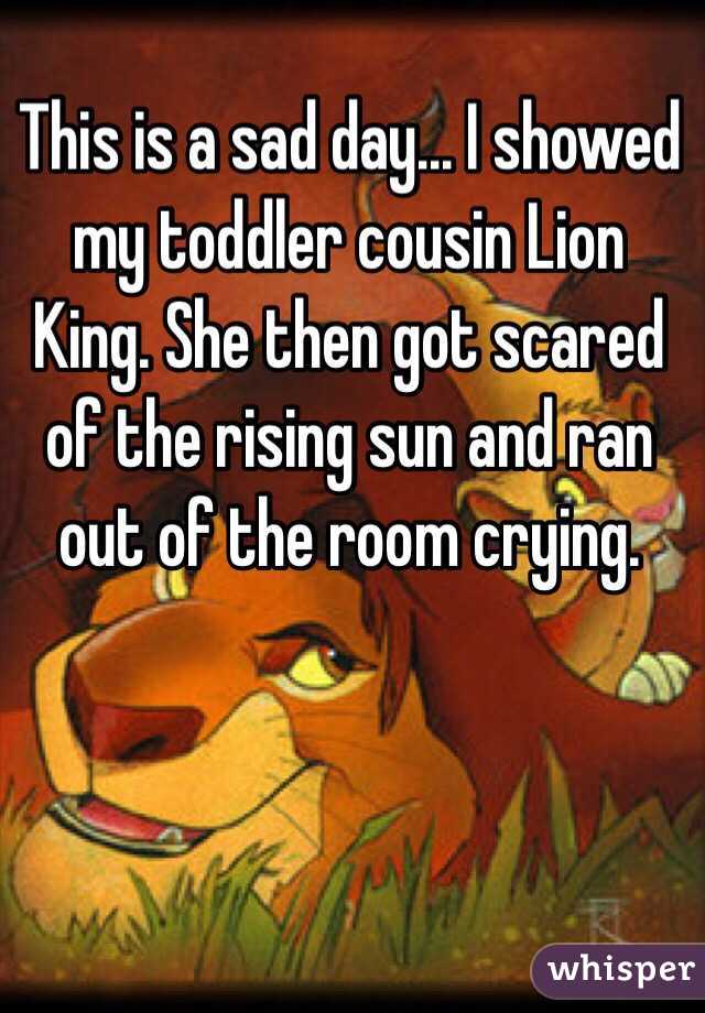 This is a sad day... I showed my toddler cousin Lion King. She then got scared of the rising sun and ran out of the room crying. 