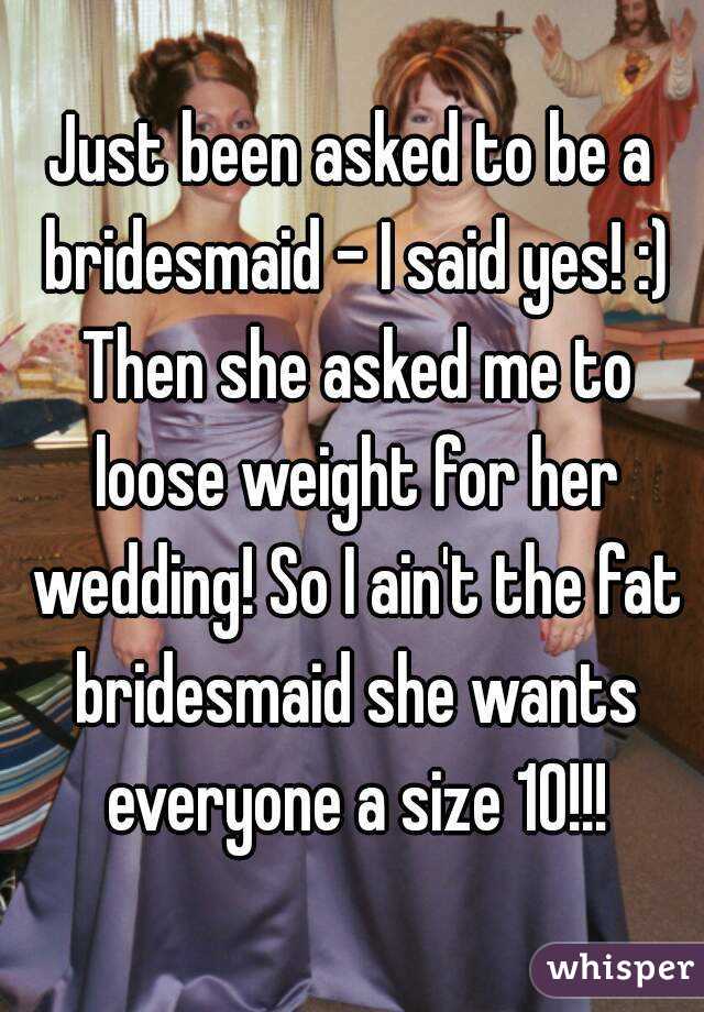 Just been asked to be a bridesmaid - I said yes! :) Then she asked me to loose weight for her wedding! So I ain't the fat bridesmaid she wants everyone a size 10!!!