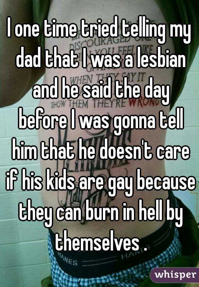 I one time tried telling my dad that I was a lesbian and he said the day before I was gonna tell him that he doesn't care if his kids are gay because they can burn in hell by themselves .
