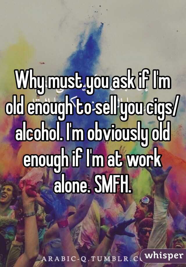 Why must you ask if I'm old enough to sell you cigs/alcohol. I'm obviously old enough if I'm at work alone. SMFH. 