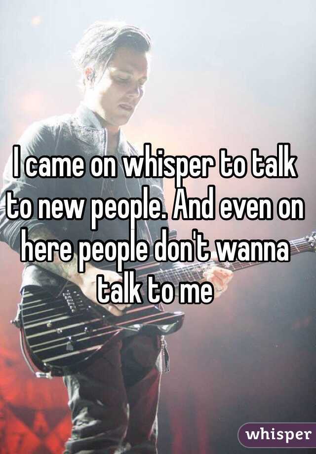 I came on whisper to talk to new people. And even on here people don't wanna talk to me 