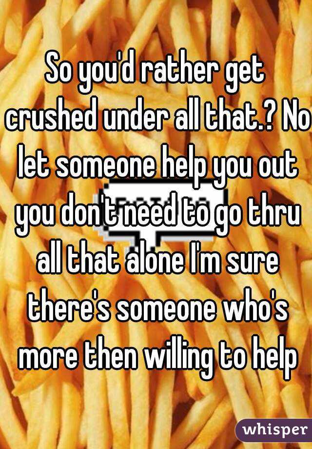 So you'd rather get crushed under all that.? No let someone help you out you don't need to go thru all that alone I'm sure there's someone who's more then willing to help