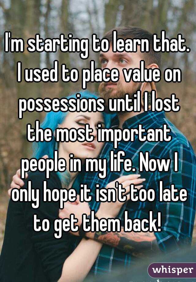 I'm starting to learn that. I used to place value on possessions until I lost the most important people in my life. Now I only hope it isn't too late to get them back! 