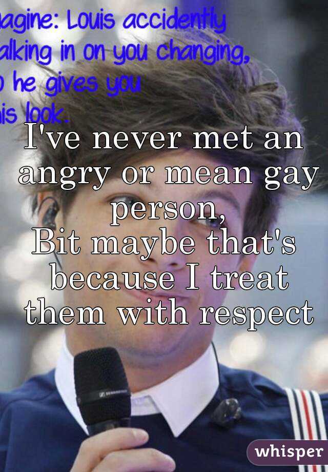 I've never met an angry or mean gay person,
Bit maybe that's because I treat them with respect