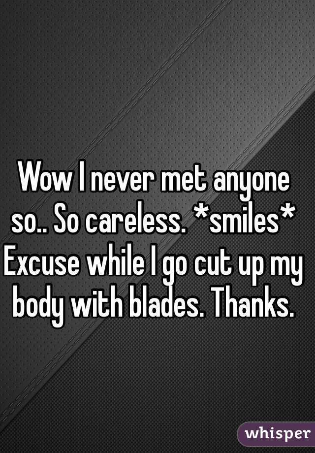 Wow I never met anyone so.. So careless. *smiles* Excuse while I go cut up my body with blades. Thanks.