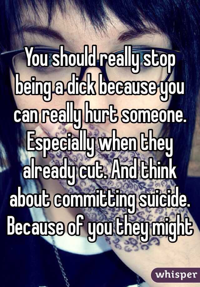 You should really stop being a dick because you can really hurt someone. Especially when they already cut. And think about committing suicide. Because of you they might