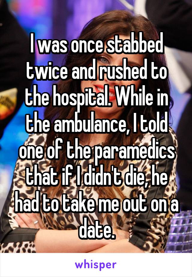 I was once stabbed twice and rushed to the hospital. While in the ambulance, I told one of the paramedics that if I didn't die, he had to take me out on a date.
