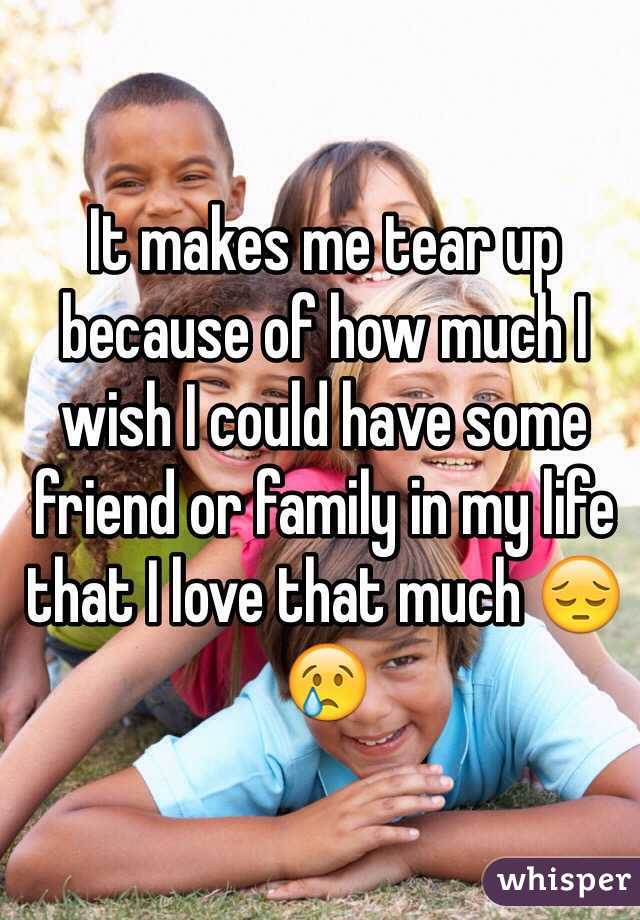 It makes me tear up because of how much I wish I could have some friend or family in my life that I love that much 😔😢