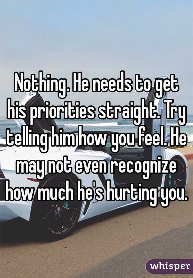 Nothing. He needs to get his priorities straight. Try telling him how you feel. He may not even recognize how much he's hurting you.