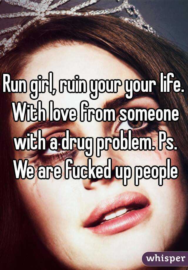 Run girl, ruin your your life. With love from someone with a drug problem. Ps. We are fucked up people