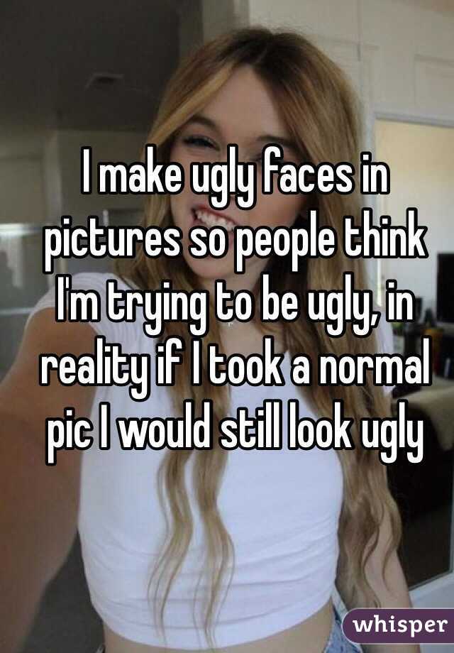 I make ugly faces in pictures so people think I'm trying to be ugly, in reality if I took a normal pic I would still look ugly