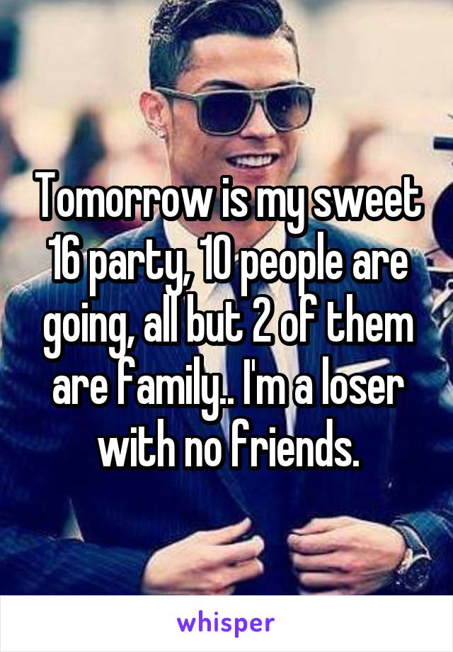 Tomorrow is my sweet 16 party, 10 people are going, all but 2 of them are family.. I'm a loser with no friends.