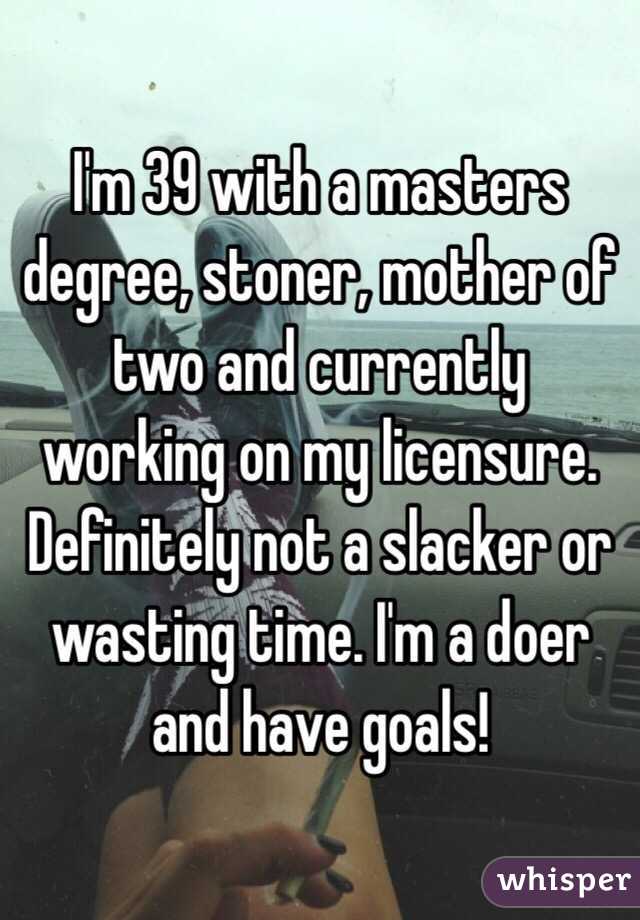 I'm 39 with a masters degree, stoner, mother of two and currently working on my licensure. Definitely not a slacker or wasting time. I'm a doer and have goals!