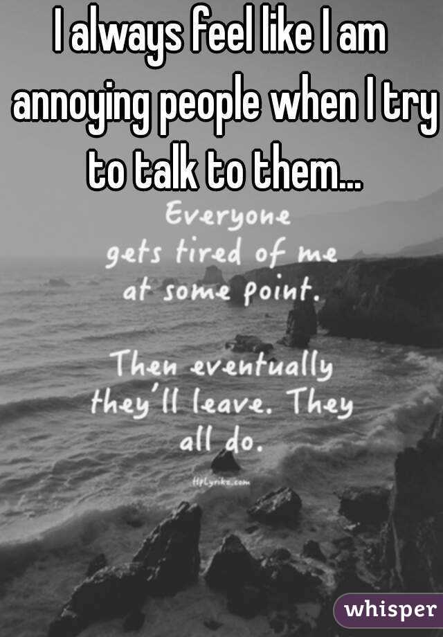 I always feel like I am annoying people when I try to talk to them...