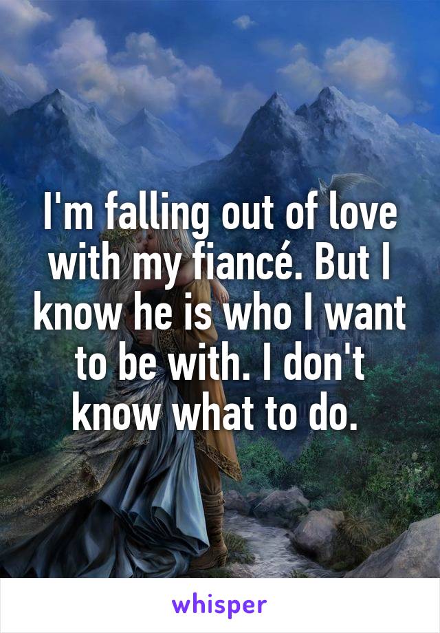 I'm falling out of love with my fiancé. But I know he is who I want to be with. I don't know what to do. 