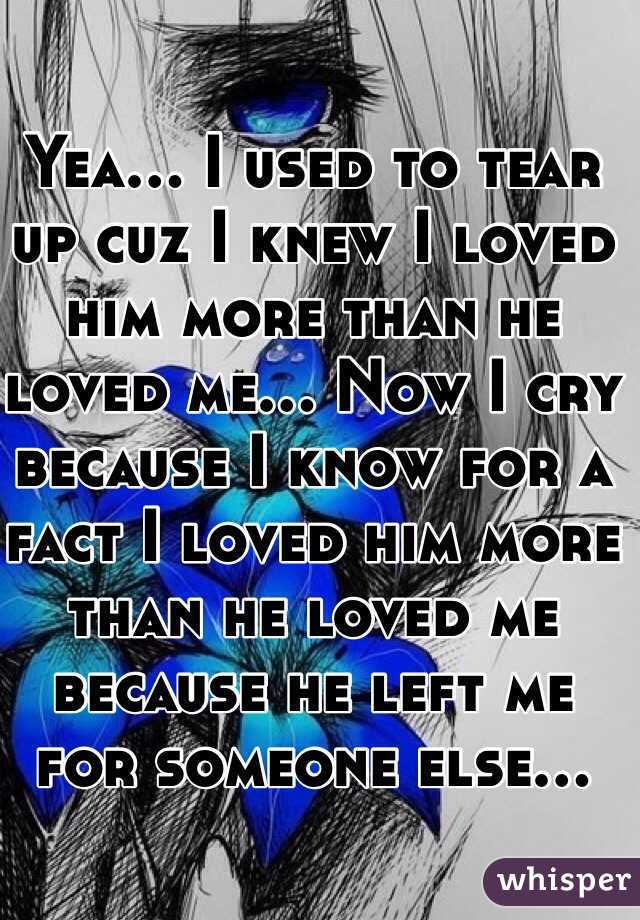 Yea... I used to tear up cuz I knew I loved him more than he loved me... Now I cry because I know for a fact I loved him more than he loved me because he left me for someone else...