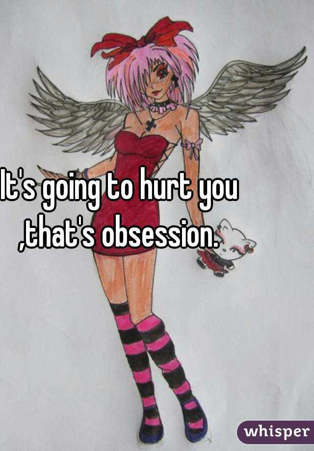 It's going to hurt you ,that's obsession. 
